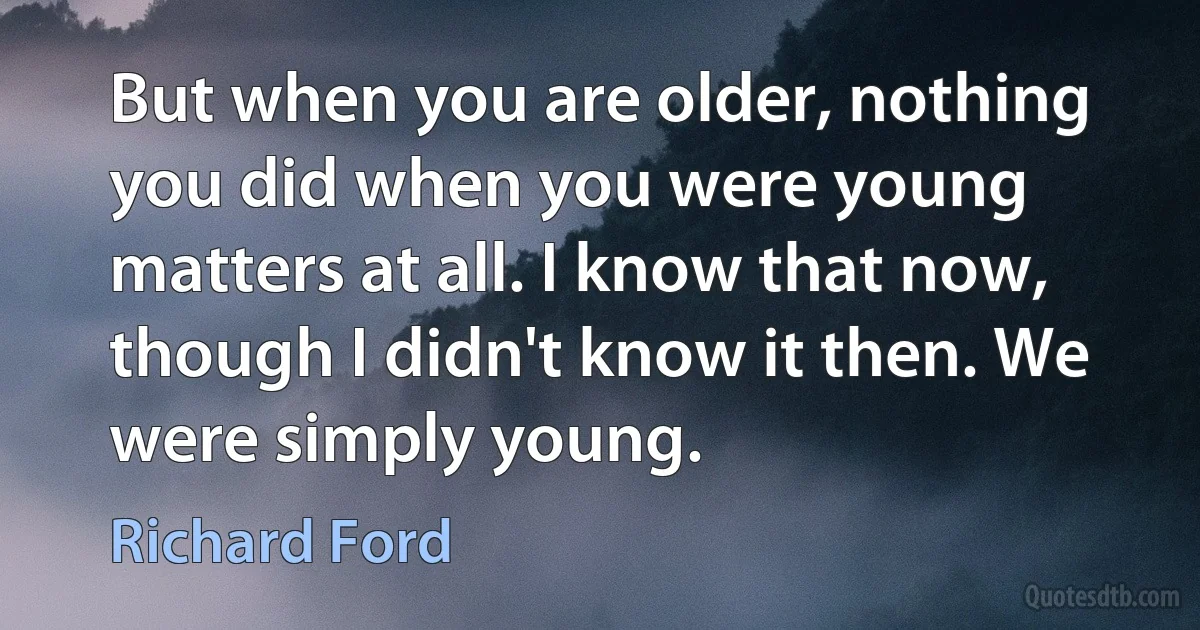 But when you are older, nothing you did when you were young matters at all. I know that now, though I didn't know it then. We were simply young. (Richard Ford)