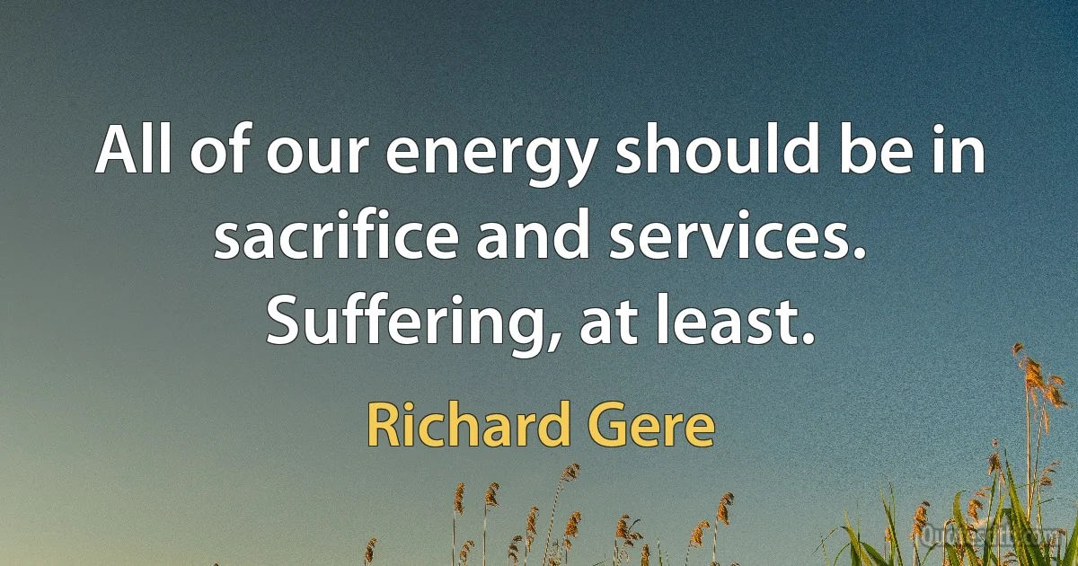 All of our energy should be in sacrifice and services. Suffering, at least. (Richard Gere)