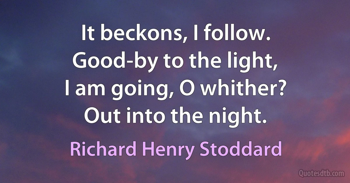 It beckons, I follow.
Good-by to the light,
I am going, O whither?
Out into the night. (Richard Henry Stoddard)