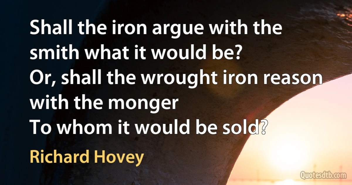 Shall the iron argue with the smith what it would be?
Or, shall the wrought iron reason with the monger
To whom it would be sold? (Richard Hovey)