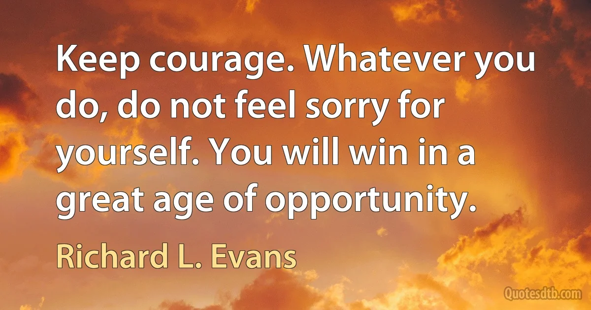 Keep courage. Whatever you do, do not feel sorry for yourself. You will win in a great age of opportunity. (Richard L. Evans)