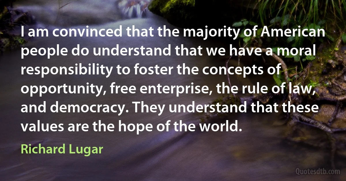 I am convinced that the majority of American people do understand that we have a moral responsibility to foster the concepts of opportunity, free enterprise, the rule of law, and democracy. They understand that these values are the hope of the world. (Richard Lugar)