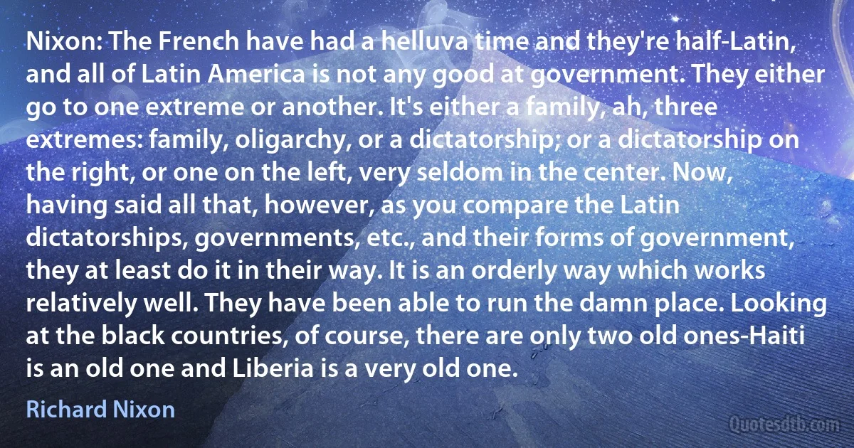 Nixon: The French have had a helluva time and they're half-Latin, and all of Latin America is not any good at government. They either go to one extreme or another. It's either a family, ah, three extremes: family, oligarchy, or a dictatorship; or a dictatorship on the right, or one on the left, very seldom in the center. Now, having said all that, however, as you compare the Latin dictatorships, governments, etc., and their forms of government, they at least do it in their way. It is an orderly way which works relatively well. They have been able to run the damn place. Looking at the black countries, of course, there are only two old ones-Haiti is an old one and Liberia is a very old one. (Richard Nixon)