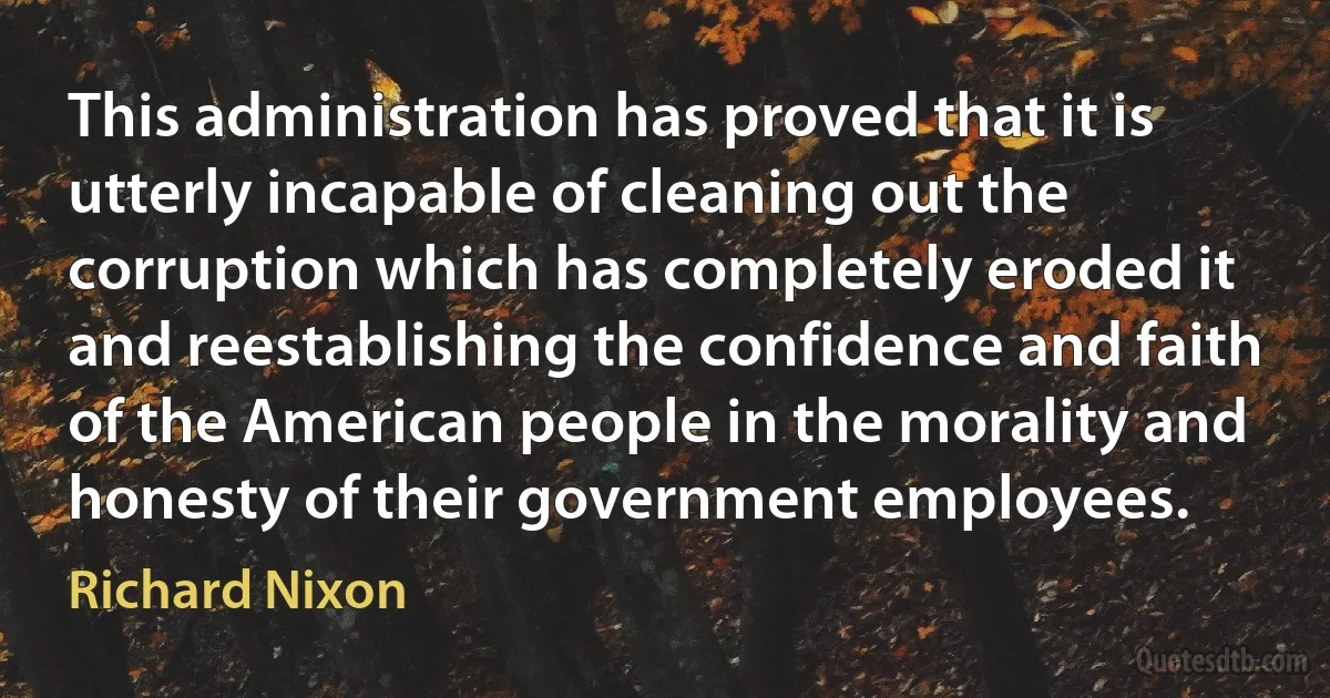 This administration has proved that it is utterly incapable of cleaning out the corruption which has completely eroded it and reestablishing the confidence and faith of the American people in the morality and honesty of their government employees. (Richard Nixon)