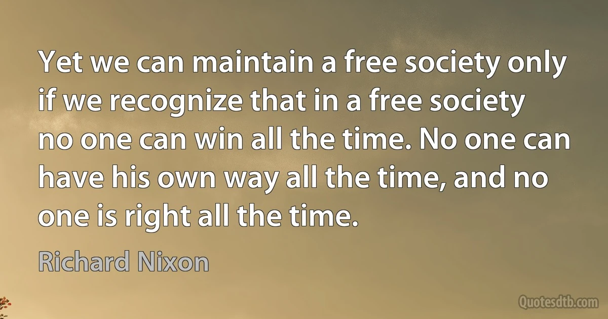 Yet we can maintain a free society only if we recognize that in a free society no one can win all the time. No one can have his own way all the time, and no one is right all the time. (Richard Nixon)