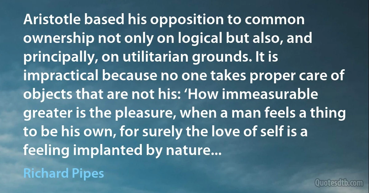 Aristotle based his opposition to common ownership not only on logical but also, and principally, on utilitarian grounds. It is impractical because no one takes proper care of objects that are not his: ‘How immeasurable greater is the pleasure, when a man feels a thing to be his own, for surely the love of self is a feeling implanted by nature... (Richard Pipes)