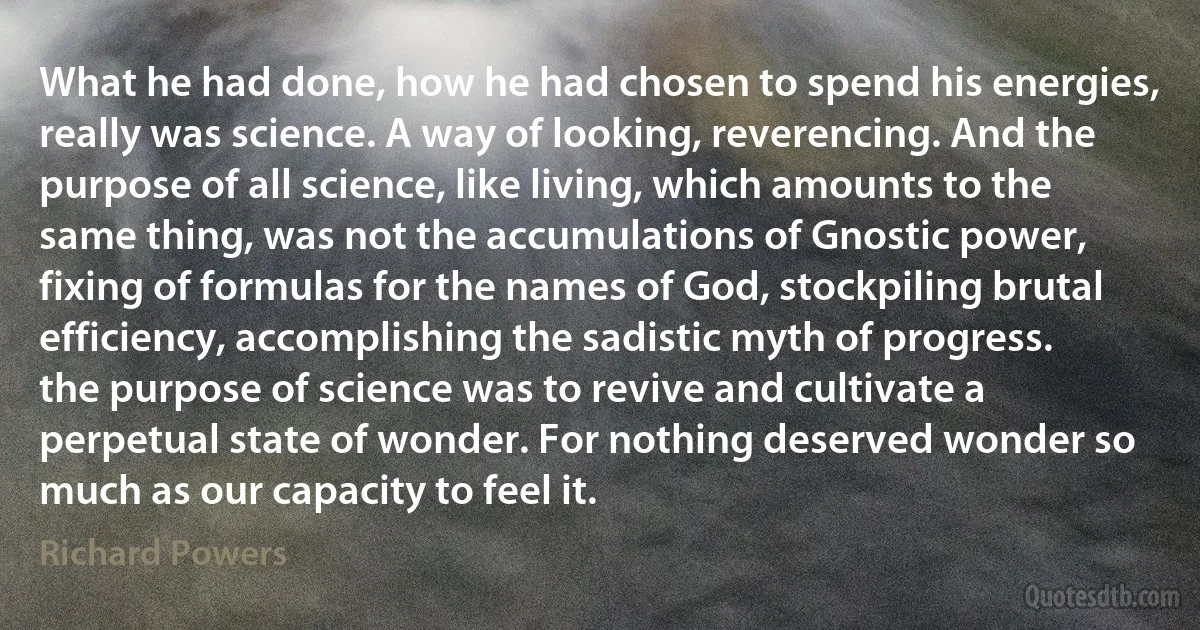 What he had done, how he had chosen to spend his energies, really was science. A way of looking, reverencing. And the purpose of all science, like living, which amounts to the same thing, was not the accumulations of Gnostic power, fixing of formulas for the names of God, stockpiling brutal efficiency, accomplishing the sadistic myth of progress. the purpose of science was to revive and cultivate a perpetual state of wonder. For nothing deserved wonder so much as our capacity to feel it. (Richard Powers)