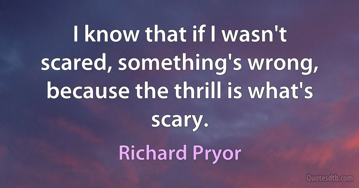 I know that if I wasn't scared, something's wrong, because the thrill is what's scary. (Richard Pryor)