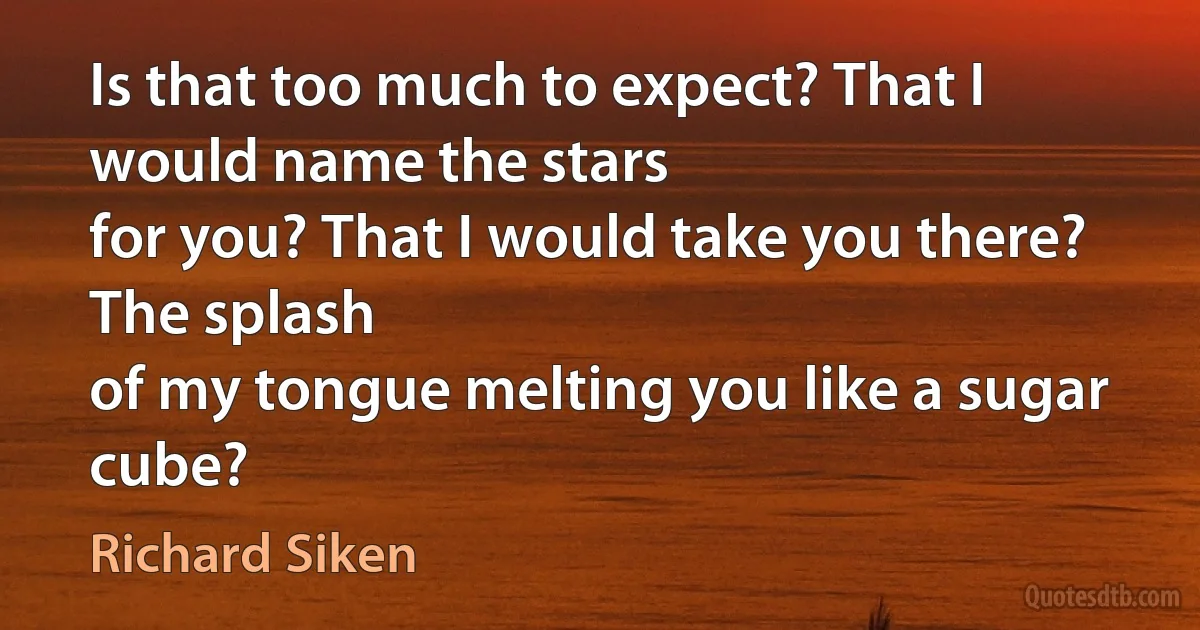 Is that too much to expect? That I would name the stars
for you? That I would take you there? The splash
of my tongue melting you like a sugar cube? (Richard Siken)