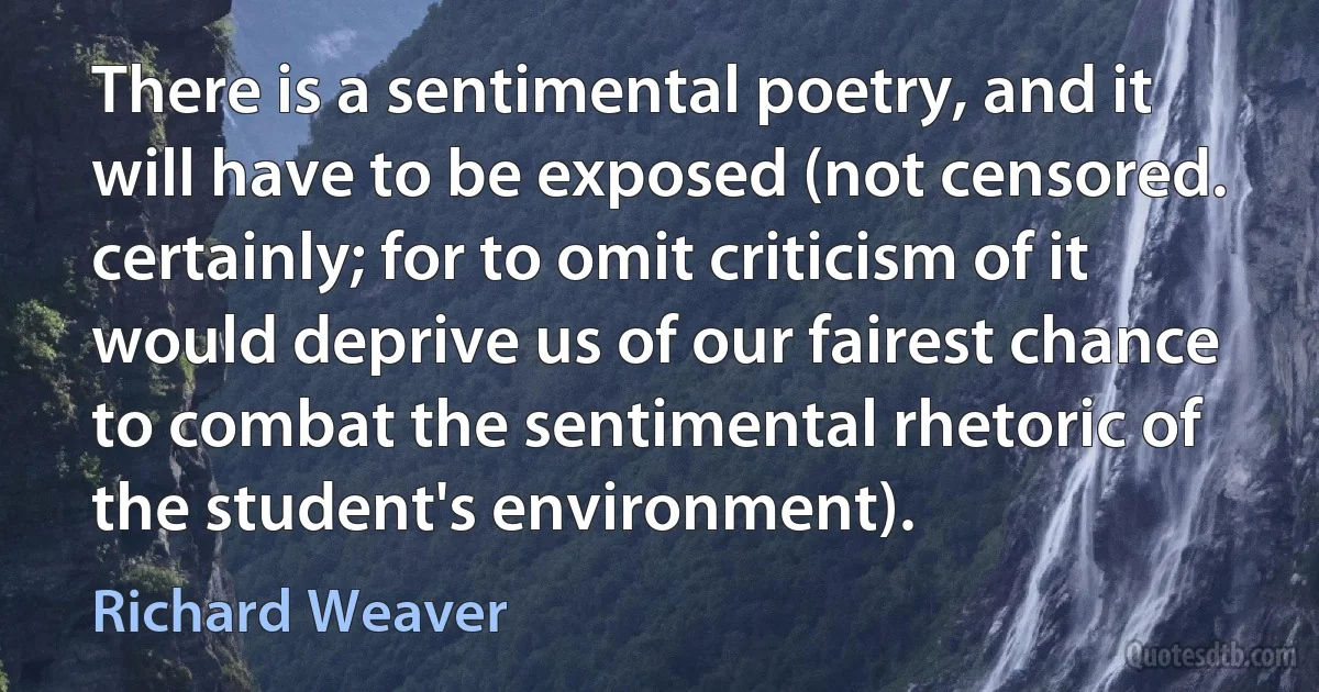 There is a sentimental poetry, and it will have to be exposed (not censored. certainly; for to omit criticism of it would deprive us of our fairest chance to combat the sentimental rhetoric of the student's environment). (Richard Weaver)