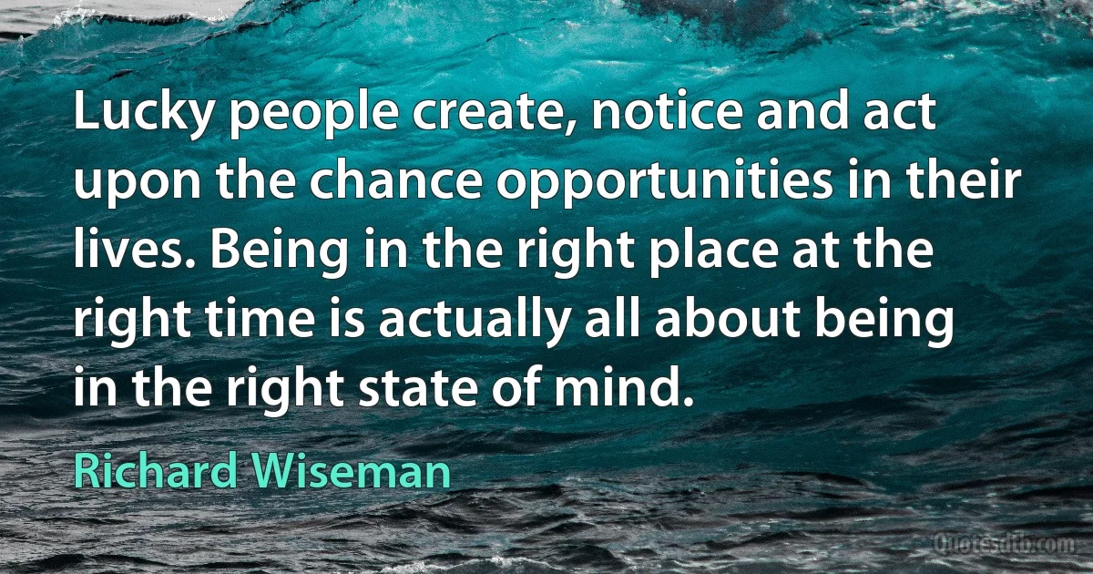 Lucky people create, notice and act upon the chance opportunities in their lives. Being in the right place at the right time is actually all about being in the right state of mind. (Richard Wiseman)