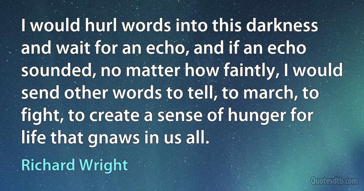 I would hurl words into this darkness and wait for an echo, and if an echo sounded, no matter how faintly, I would send other words to tell, to march, to fight, to create a sense of hunger for life that gnaws in us all. (Richard Wright)