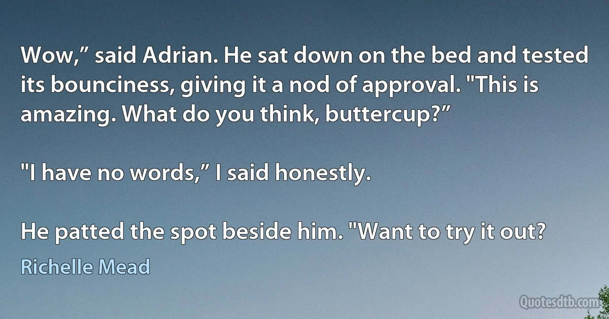 Wow,” said Adrian. He sat down on the bed and tested its bounciness, giving it a nod of approval. "This is amazing. What do you think, buttercup?”

"I have no words,” I said honestly.

He patted the spot beside him. "Want to try it out? (Richelle Mead)