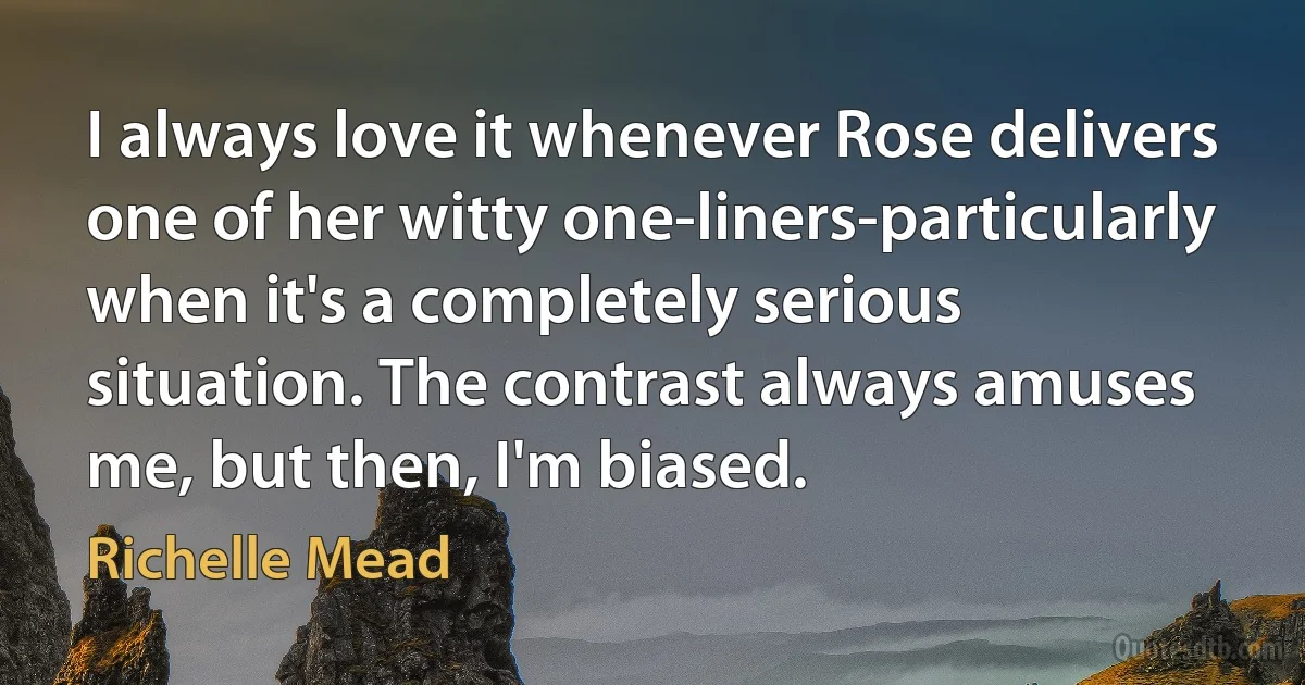 I always love it whenever Rose delivers one of her witty one-liners-particularly when it's a completely serious situation. The contrast always amuses me, but then, I'm biased. (Richelle Mead)