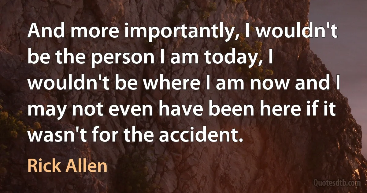 And more importantly, I wouldn't be the person I am today, I wouldn't be where I am now and I may not even have been here if it wasn't for the accident. (Rick Allen)