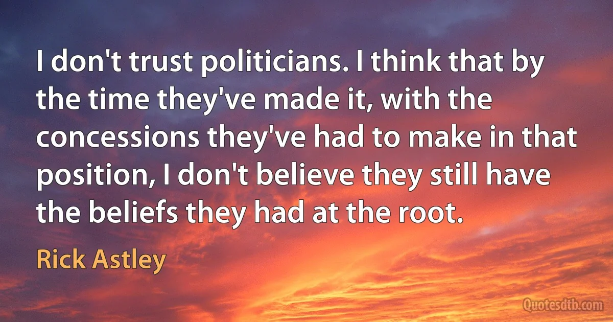 I don't trust politicians. I think that by the time they've made it, with the concessions they've had to make in that position, I don't believe they still have the beliefs they had at the root. (Rick Astley)