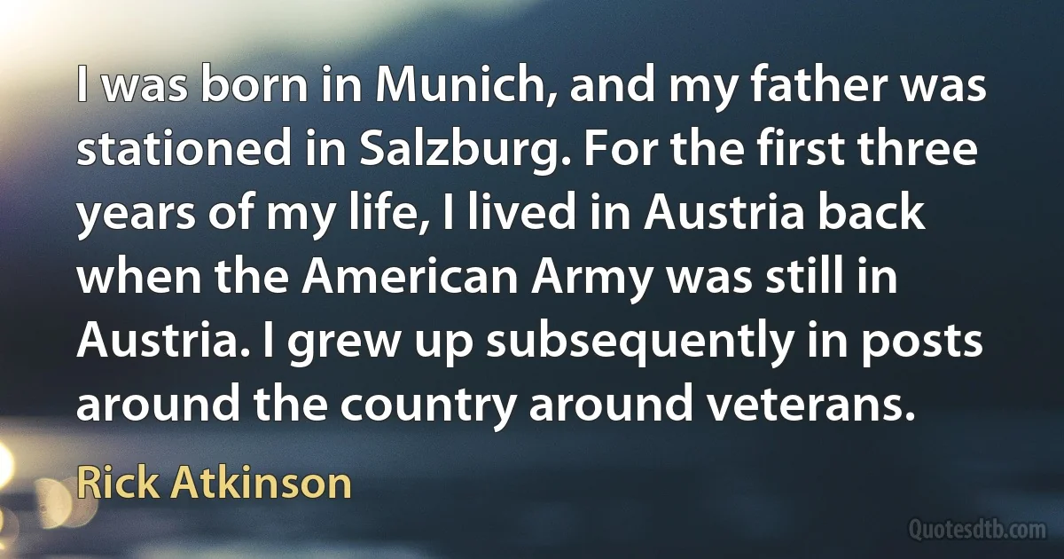 I was born in Munich, and my father was stationed in Salzburg. For the first three years of my life, I lived in Austria back when the American Army was still in Austria. I grew up subsequently in posts around the country around veterans. (Rick Atkinson)