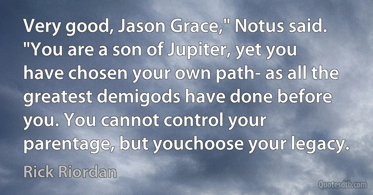 Very good, Jason Grace," Notus said. "You are a son of Jupiter, yet you have chosen your own path- as all the greatest demigods have done before you. You cannot control your parentage, but youchoose your legacy. (Rick Riordan)