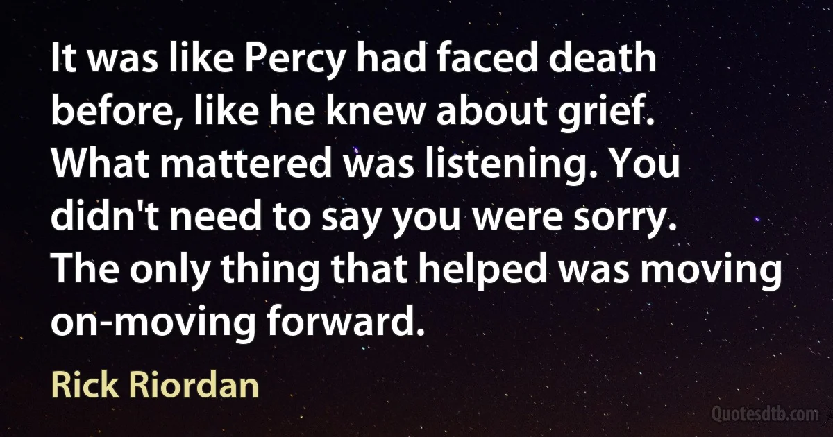 It was like Percy had faced death before, like he knew about grief. What mattered was listening. You didn't need to say you were sorry. The only thing that helped was moving on-moving forward. (Rick Riordan)