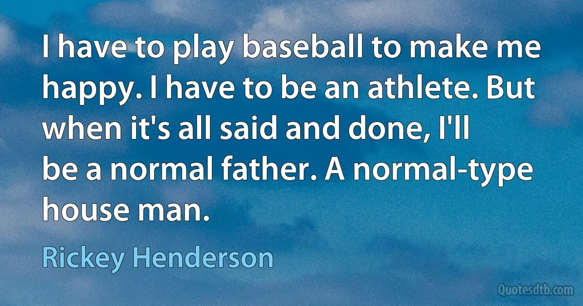 I have to play baseball to make me happy. I have to be an athlete. But when it's all said and done, I'll be a normal father. A normal-type house man. (Rickey Henderson)