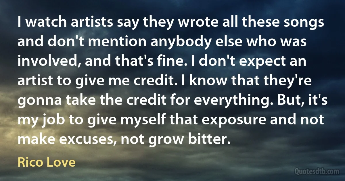 I watch artists say they wrote all these songs and don't mention anybody else who was involved, and that's fine. I don't expect an artist to give me credit. I know that they're gonna take the credit for everything. But, it's my job to give myself that exposure and not make excuses, not grow bitter. (Rico Love)