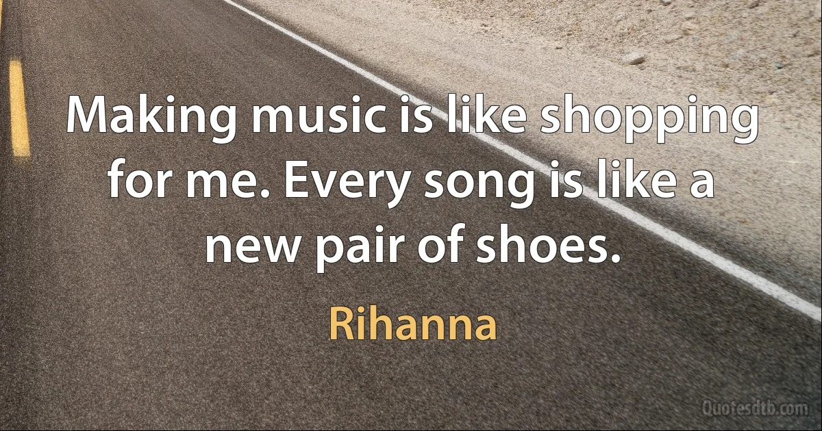 Making music is like shopping for me. Every song is like a new pair of shoes. (Rihanna)