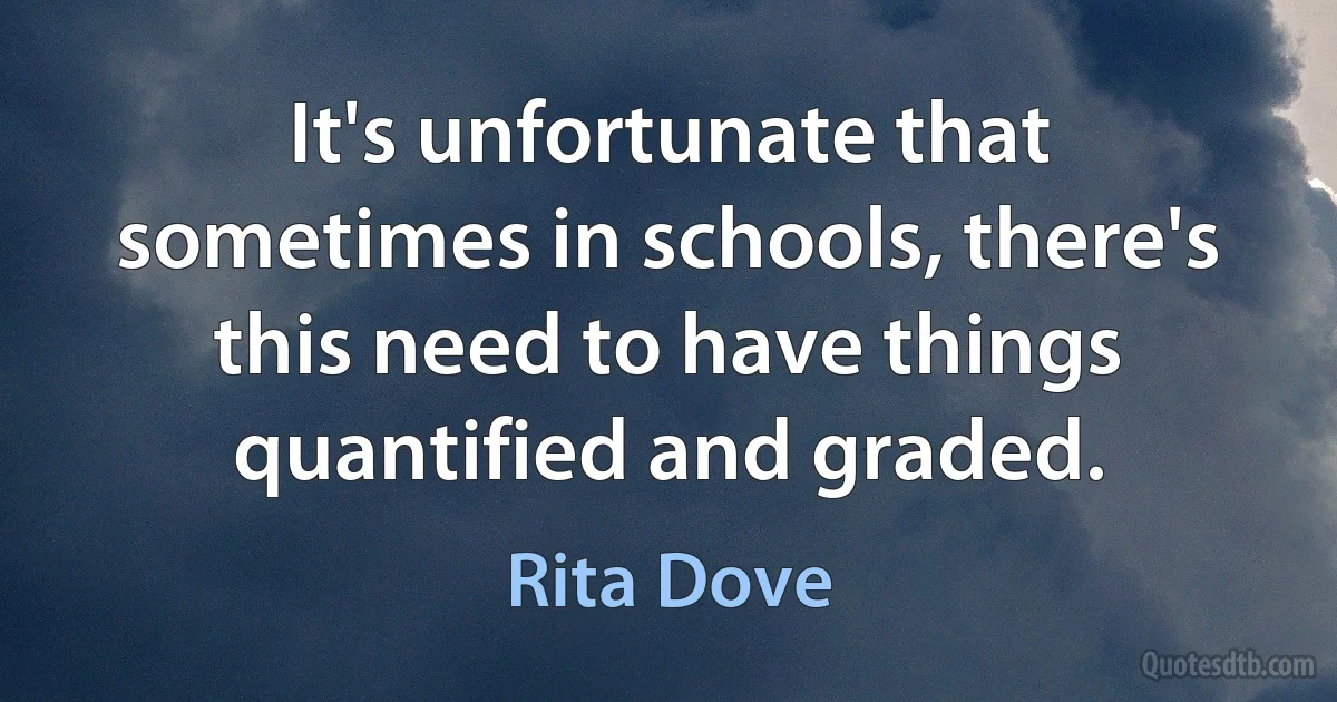 It's unfortunate that sometimes in schools, there's this need to have things quantified and graded. (Rita Dove)