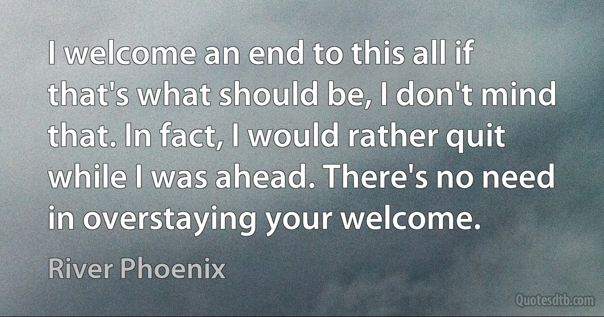 I welcome an end to this all if that's what should be, I don't mind that. In fact, I would rather quit while I was ahead. There's no need in overstaying your welcome. (River Phoenix)