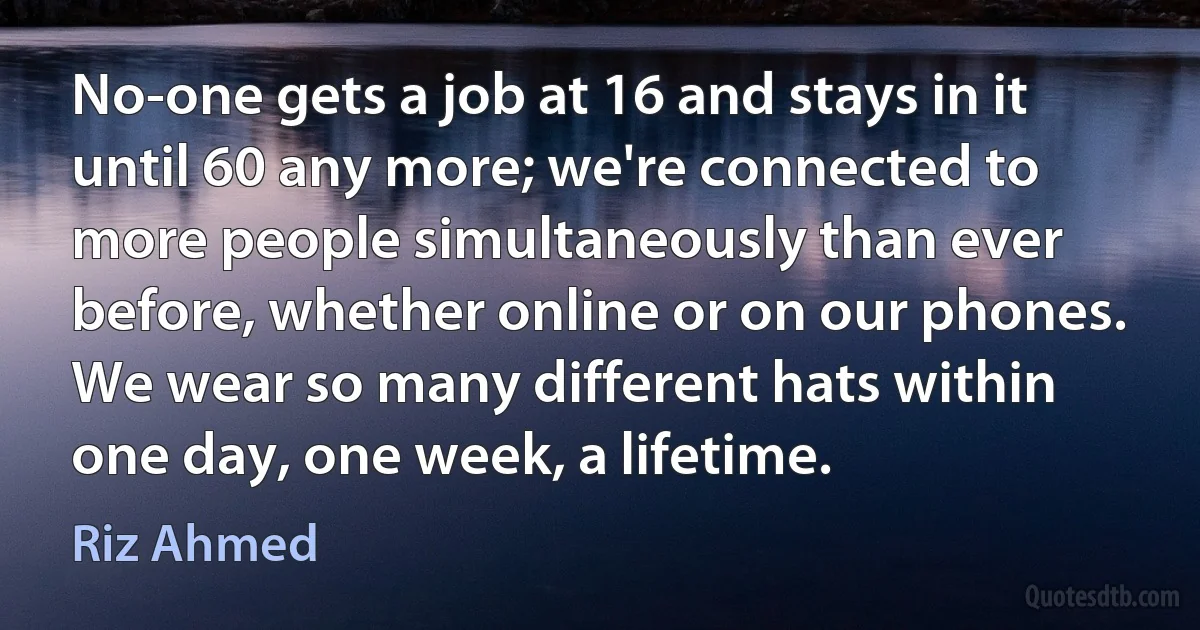 No-one gets a job at 16 and stays in it until 60 any more; we're connected to more people simultaneously than ever before, whether online or on our phones. We wear so many different hats within one day, one week, a lifetime. (Riz Ahmed)