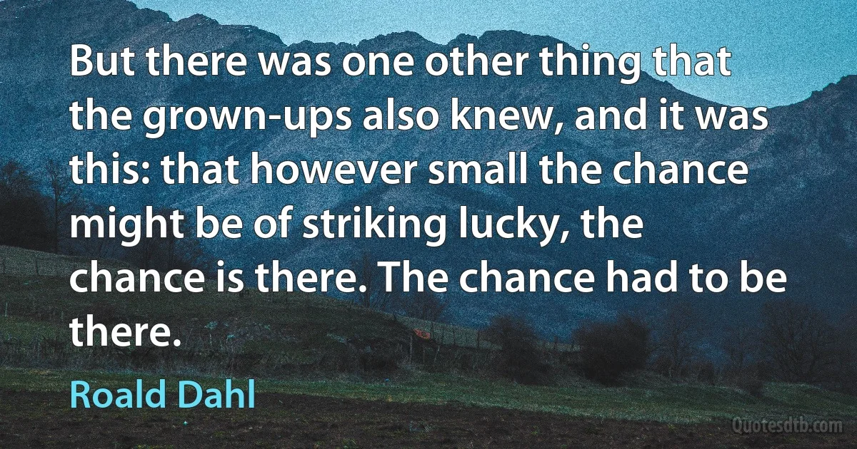 But there was one other thing that the grown-ups also knew, and it was this: that however small the chance might be of striking lucky, the chance is there. The chance had to be there. (Roald Dahl)