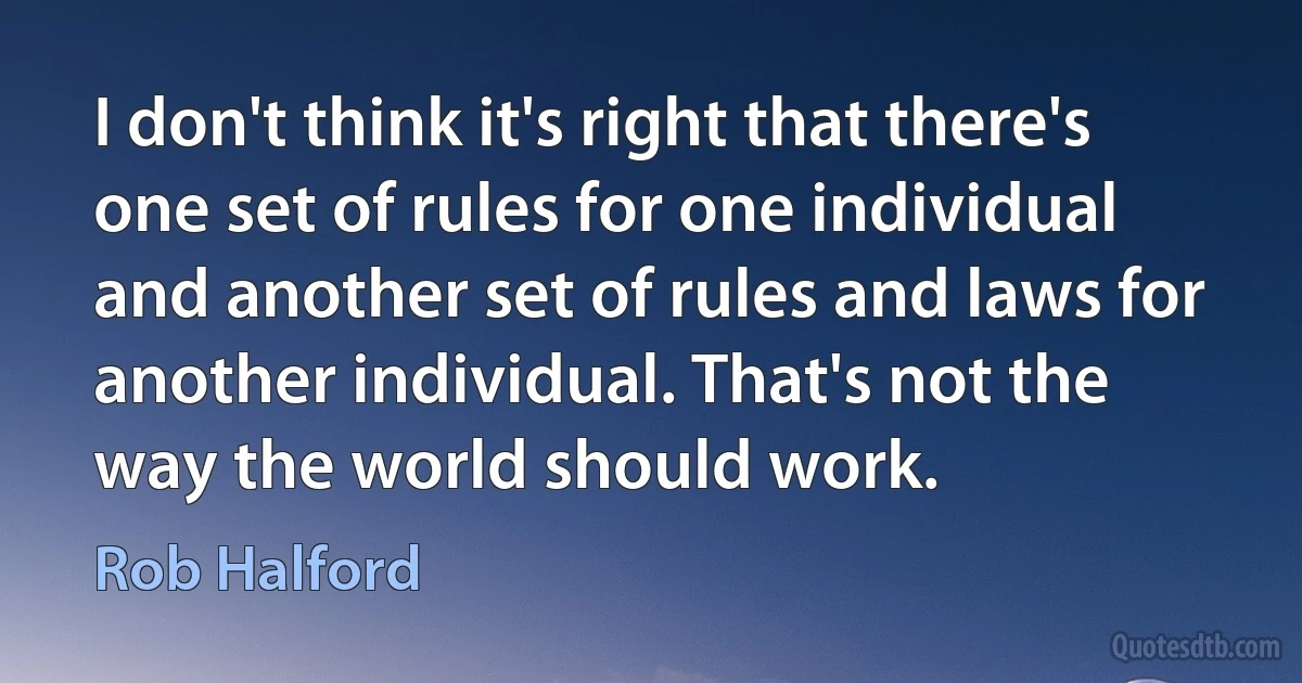 I don't think it's right that there's one set of rules for one individual and another set of rules and laws for another individual. That's not the way the world should work. (Rob Halford)