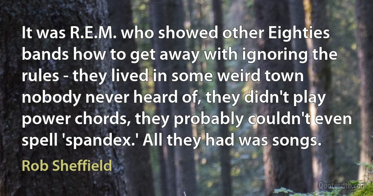 It was R.E.M. who showed other Eighties bands how to get away with ignoring the rules - they lived in some weird town nobody never heard of, they didn't play power chords, they probably couldn't even spell 'spandex.' All they had was songs. (Rob Sheffield)