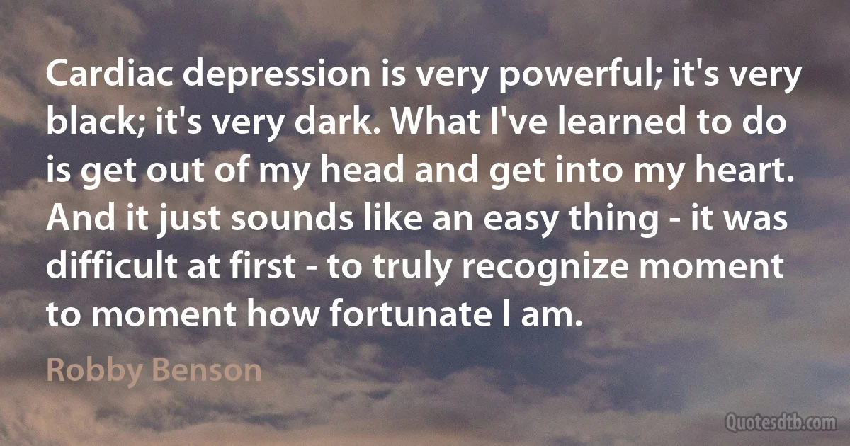 Cardiac depression is very powerful; it's very black; it's very dark. What I've learned to do is get out of my head and get into my heart. And it just sounds like an easy thing - it was difficult at first - to truly recognize moment to moment how fortunate I am. (Robby Benson)