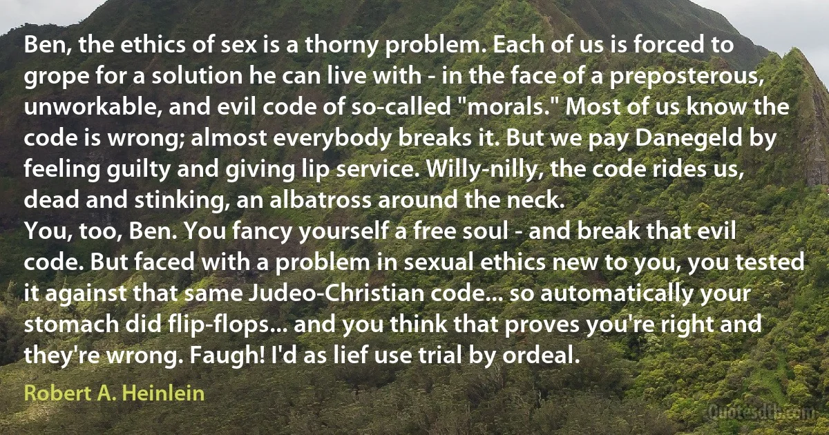 Ben, the ethics of sex is a thorny problem. Each of us is forced to grope for a solution he can live with - in the face of a preposterous, unworkable, and evil code of so-called "morals." Most of us know the code is wrong; almost everybody breaks it. But we pay Danegeld by feeling guilty and giving lip service. Willy-nilly, the code rides us, dead and stinking, an albatross around the neck.
You, too, Ben. You fancy yourself a free soul - and break that evil code. But faced with a problem in sexual ethics new to you, you tested it against that same Judeo-Christian code... so automatically your stomach did flip-flops... and you think that proves you're right and they're wrong. Faugh! I'd as lief use trial by ordeal. (Robert A. Heinlein)