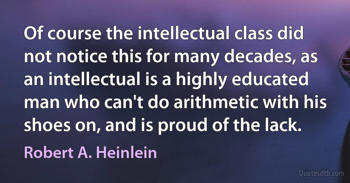 Of course the intellectual class did not notice this for many decades, as an intellectual is a highly educated man who can't do arithmetic with his shoes on, and is proud of the lack. (Robert A. Heinlein)