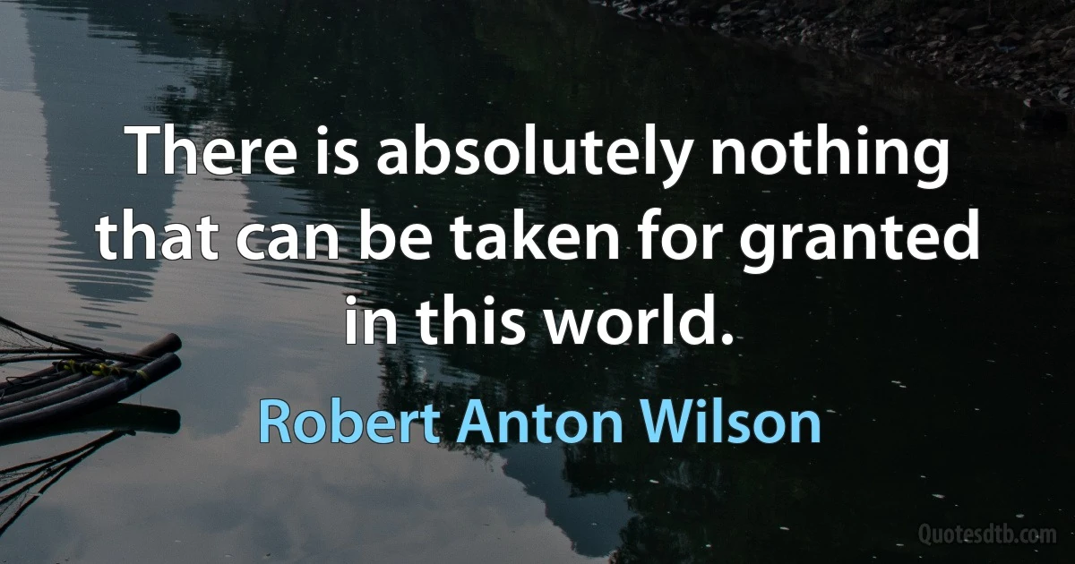 There is absolutely nothing that can be taken for granted in this world. (Robert Anton Wilson)