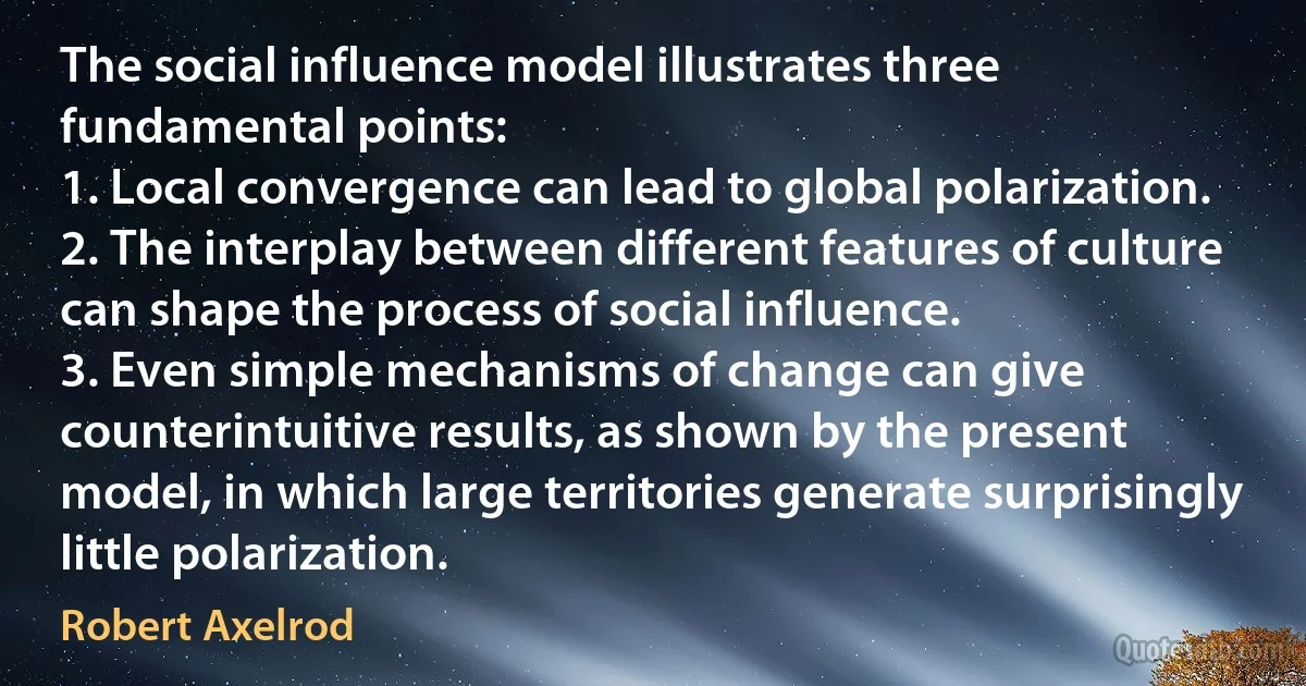 The social influence model illustrates three fundamental points:
1. Local convergence can lead to global polarization.
2. The interplay between different features of culture can shape the process of social influence.
3. Even simple mechanisms of change can give counterintuitive results, as shown by the present model, in which large territories generate surprisingly little polarization. (Robert Axelrod)