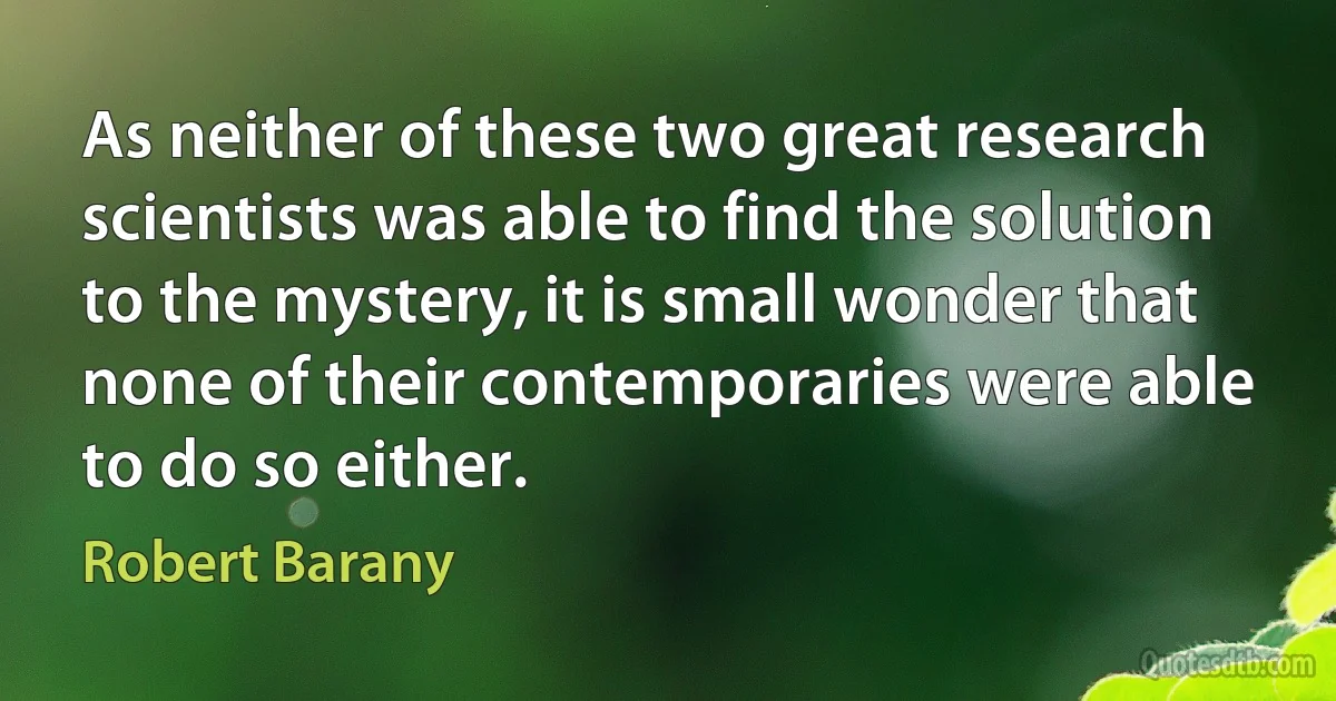 As neither of these two great research scientists was able to find the solution to the mystery, it is small wonder that none of their contemporaries were able to do so either. (Robert Barany)