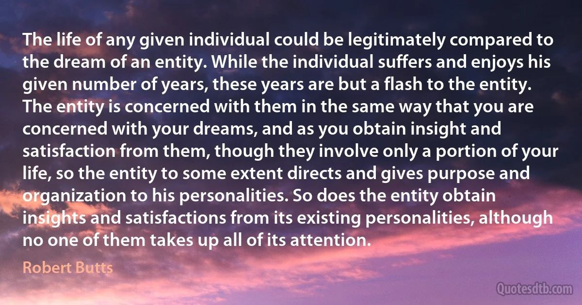 The life of any given individual could be legitimately compared to the dream of an entity. While the individual suffers and enjoys his given number of years, these years are but a flash to the entity. The entity is concerned with them in the same way that you are concerned with your dreams, and as you obtain insight and satisfaction from them, though they involve only a portion of your life, so the entity to some extent directs and gives purpose and organization to his personalities. So does the entity obtain insights and satisfactions from its existing personalities, although no one of them takes up all of its attention. (Robert Butts)