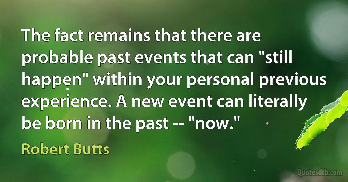 The fact remains that there are probable past events that can "still happen" within your personal previous experience. A new event can literally be born in the past -- "now." (Robert Butts)