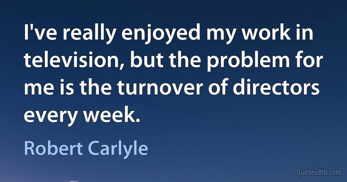 I've really enjoyed my work in television, but the problem for me is the turnover of directors every week. (Robert Carlyle)