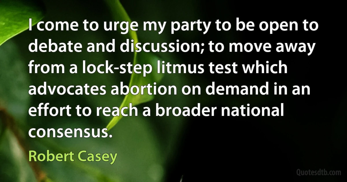 I come to urge my party to be open to debate and discussion; to move away from a lock-step litmus test which advocates abortion on demand in an effort to reach a broader national consensus. (Robert Casey)