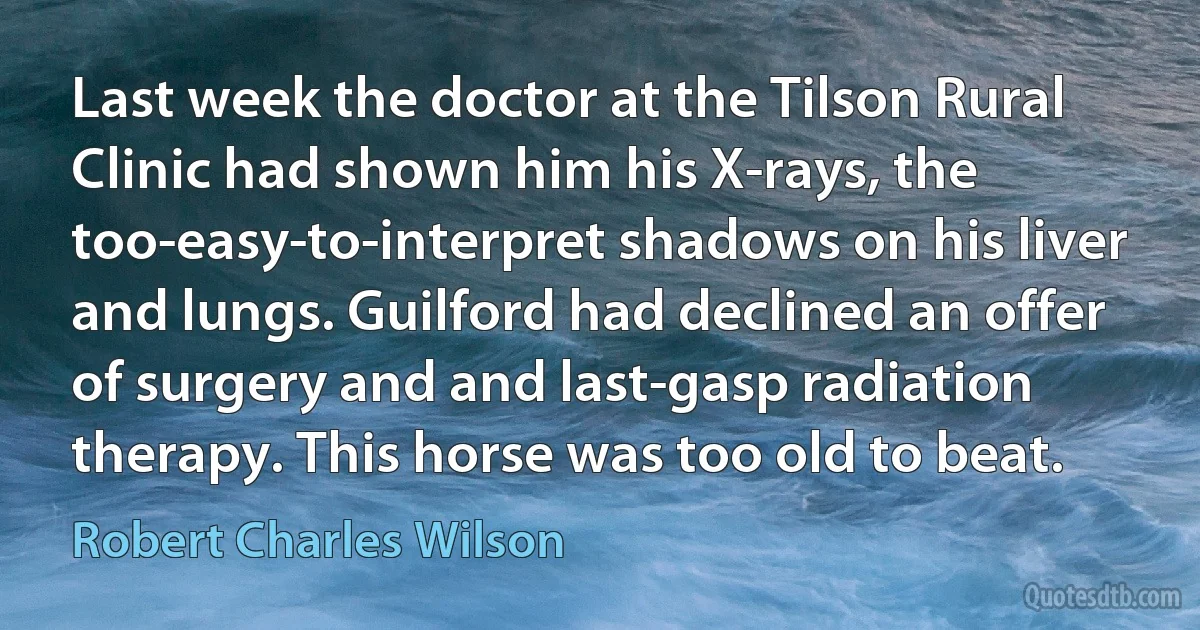 Last week the doctor at the Tilson Rural Clinic had shown him his X-rays, the too-easy-to-interpret shadows on his liver and lungs. Guilford had declined an offer of surgery and and last-gasp radiation therapy. This horse was too old to beat. (Robert Charles Wilson)