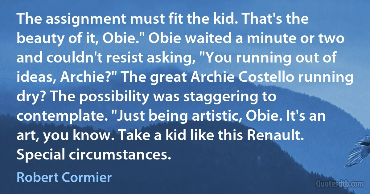 The assignment must fit the kid. That's the beauty of it, Obie." Obie waited a minute or two and couldn't resist asking, "You running out of ideas, Archie?" The great Archie Costello running dry? The possibility was staggering to contemplate. "Just being artistic, Obie. It's an art, you know. Take a kid like this Renault. Special circumstances. (Robert Cormier)