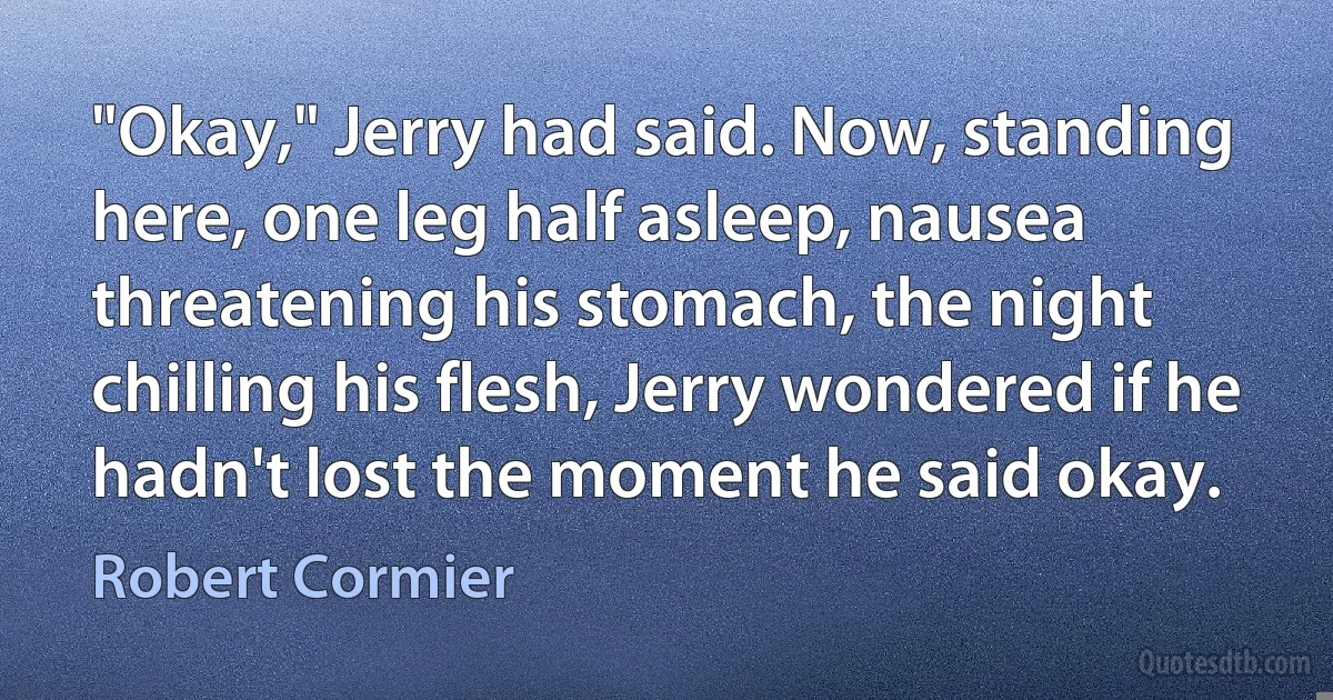 "Okay," Jerry had said. Now, standing here, one leg half asleep, nausea threatening his stomach, the night chilling his flesh, Jerry wondered if he hadn't lost the moment he said okay. (Robert Cormier)