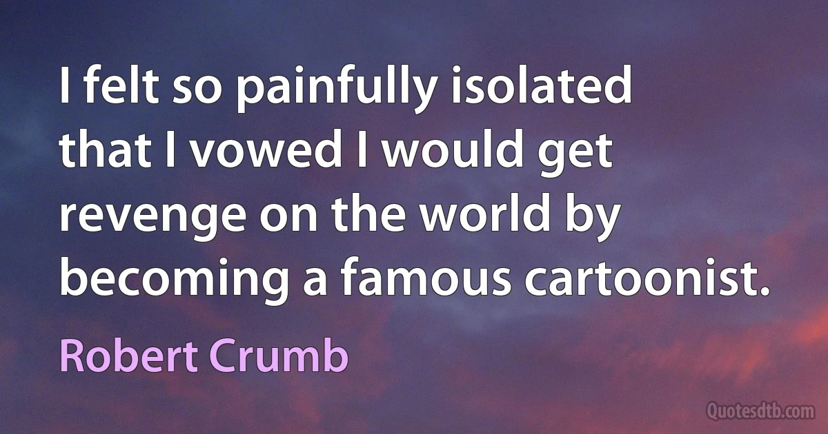 I felt so painfully isolated that I vowed I would get revenge on the world by becoming a famous cartoonist. (Robert Crumb)