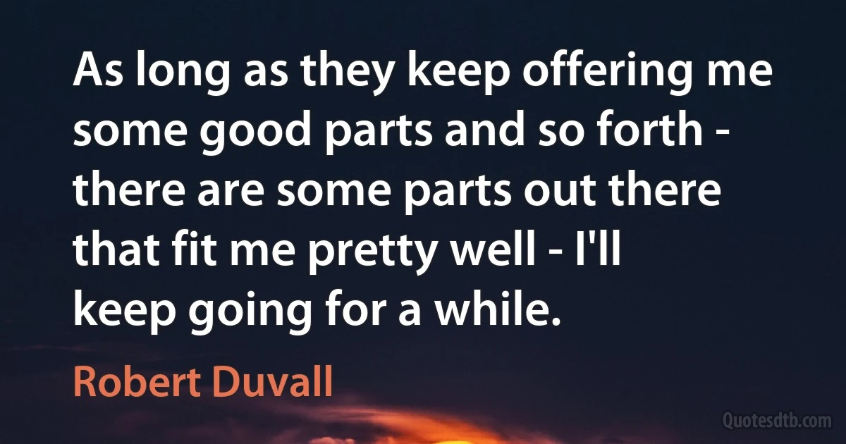 As long as they keep offering me some good parts and so forth - there are some parts out there that fit me pretty well - I'll keep going for a while. (Robert Duvall)