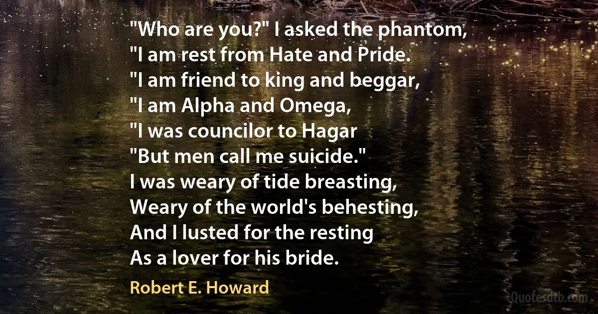 "Who are you?" I asked the phantom,
"I am rest from Hate and Pride.
"I am friend to king and beggar,
"I am Alpha and Omega,
"I was councilor to Hagar
"But men call me suicide."
I was weary of tide breasting,
Weary of the world's behesting,
And I lusted for the resting
As a lover for his bride. (Robert E. Howard)