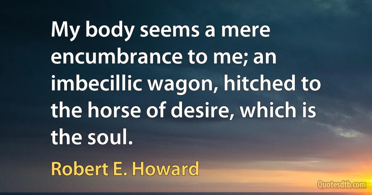 My body seems a mere encumbrance to me; an imbecillic wagon, hitched to the horse of desire, which is the soul. (Robert E. Howard)