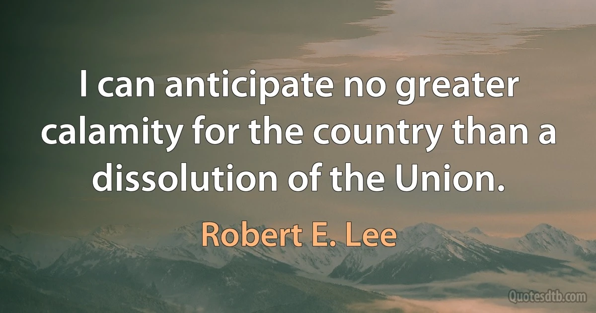 I can anticipate no greater calamity for the country than a dissolution of the Union. (Robert E. Lee)